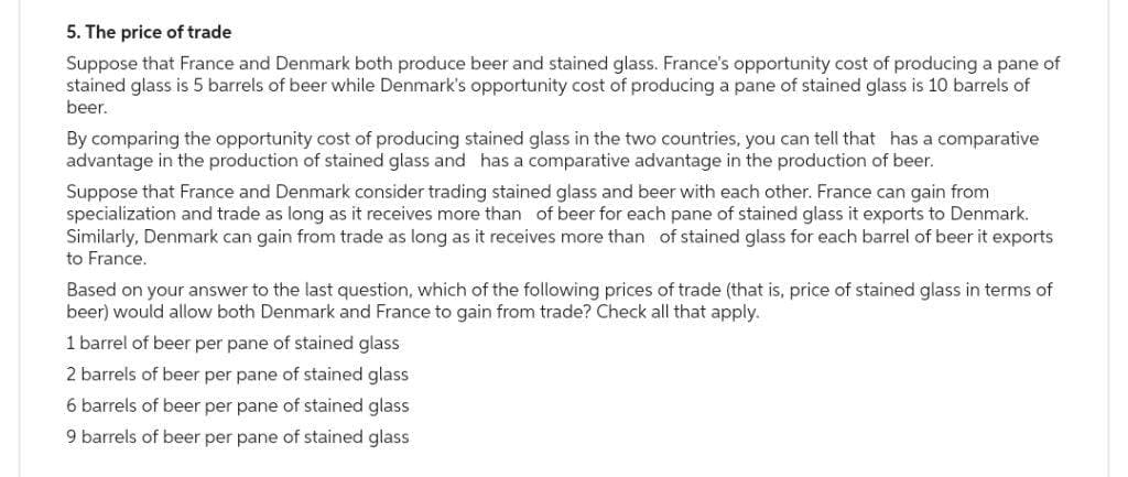 5. The price of trade
Suppose that France and Denmark both produce beer and stained glass. France's opportunity cost of producing a pane of
stained glass is 5 barrels of beer while Denmark's opportunity cost of producing a pane of stained glass is 10 barrels of
beer.
By comparing the opportunity cost of producing stained glass in the two countries, you can tell that has a comparative
advantage in the production of stained glass and has a comparative advantage in the production of beer.
Suppose that France and Denmark consider trading stained glass and beer with each other. France can gain from
specialization and trade as long as it receives more than of beer for each pane of stained glass it exports to Denmark.
Similarly, Denmark can gain from trade as long as it receives more than of stained glass for each barrel of beer it exports
to France.
Based on your answer to the last question, which of the following prices of trade (that is, price of stained glass in terms of
beer) would allow both Denmark and France to gain from trade? Check all that apply.
1 barrel of beer per pane of stained glass
2 barrels of beer per pane of stained glass
6 barrels of beer per pane of stained glass
9 barrels of beer per pane of stained glass