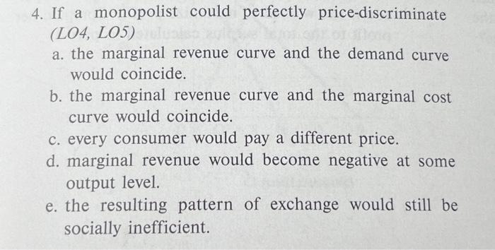 4. If a monopolist could perfectly price-discriminate
(L04, L05)
a. the marginal revenue curve and the demand curve
would coincide.
b. the marginal revenue curve and the marginal cost
curve would coincide.
c. every consumer would pay a different price.
d. marginal revenue would become negative at some
output level.
e. the resulting pattern of exchange would still be
socially inefficient.