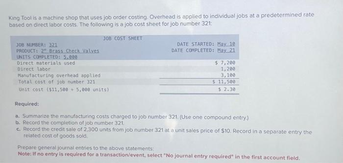 King Tool is a machine shop that uses job order costing. Overhead is applied to individual jobs at a predetermined rate
based on direct labor costs. The following is a job cost sheet for job number 321:
JOB COST SHEET
JOB NUMBER: 321
PRODUCT: 2" Brass Check Valves
UNITS COMPLETED: 5.000
Direct materials used
Direct labor
DATE STARTED: May 10
DATE COMPLETED: May 21
$ 7,200
1,200
3,100
$ 11,500
$ 2.30
Manufacturing overhead applied
Total cost of job number 321
Unit cost ($11,500 5,000 units)
Required:
a. Summarize the manufacturing costs charged to job number 321. (Use one compound entry.)
b. Record the completion of job number 321..
c. Record the credit sale of 2,300 units from job number 321 at a unit sales price of $10. Record in a separate entry the
related cost of goods sold.
Prepare general journal entries to the above statements:
Note: If no entry is required for a transaction/event, select "No journal entry required" in the first account field.