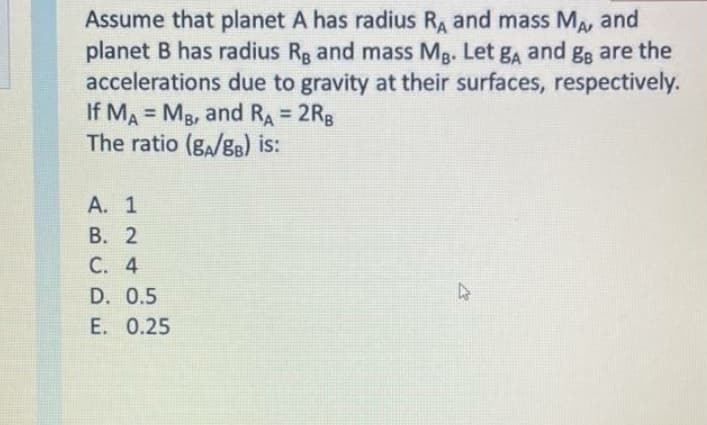 Assume that planet A has radius Ra and mass MA, and
planet B has radius Rg and mass Mg. Let ga and gg are the
accelerations due to gravity at their surfaces, respectively.
If MA Mg, and RA = 2RB
The ratio (g,/g8) is:
%3D
%3D
А. 1
В. 2
C. 4
D. 0.5
E. 0.25
