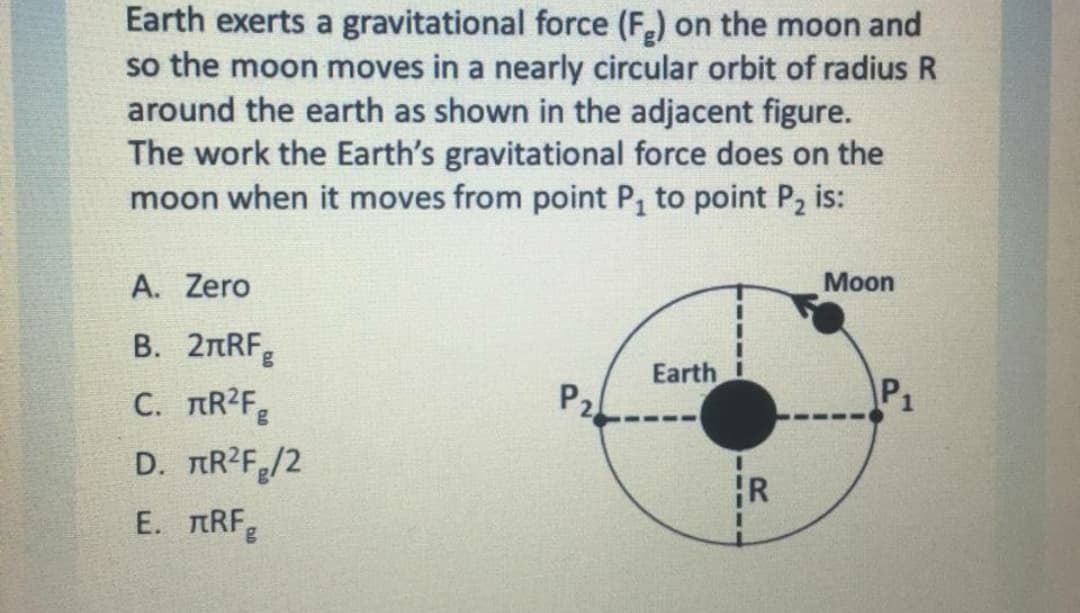 Earth exerts a gravitational force (F) on the moon and
so the moon moves in a nearly circular orbit of radius R
around the earth as shown in the adjacent figure.
The work the Earth's gravitational force does on the
moon when it moves from point P, to point P2 is:
A. Zero
Мoon
В. 2пRF
C. TR2F
Earth
P2.-
P1
D. TR?F/2
R
E. TRF
----
