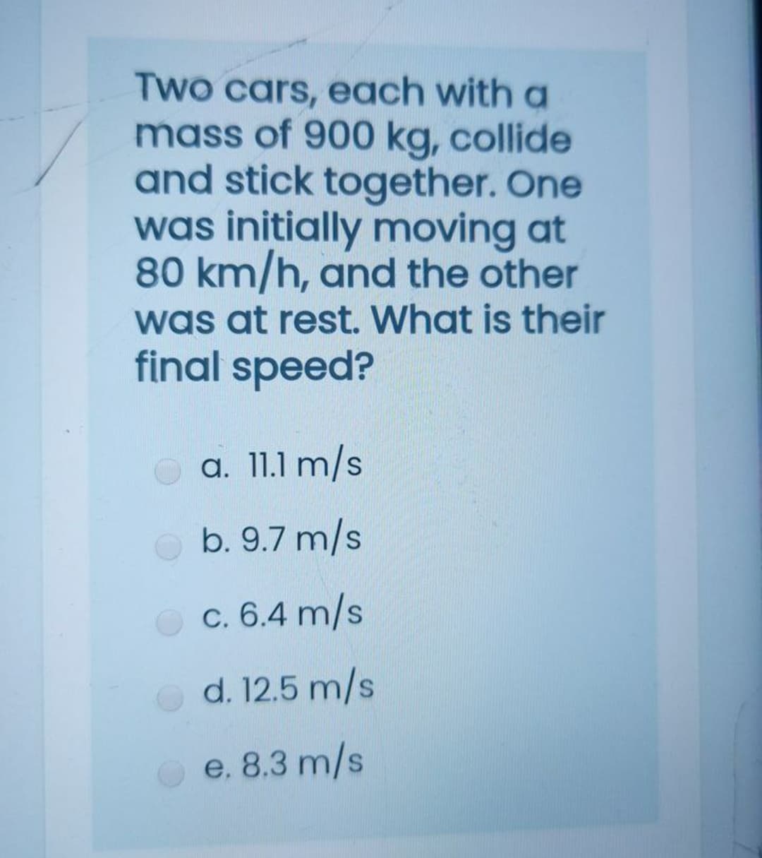 Two cars, each with a
mass of 900 kg, collide
and stick together. One
was initially moving at
80 km/h, and the other
was at rest. What is their
final speed?
a. 11.1 m/s
b. 9.7 m/s
c. 6.4 m/s
d. 12.5 m/s
e. 8.3 m/s
