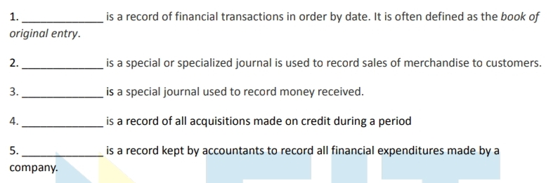 is a record of financial transactions in order by date. It is often defined as the book of
1.
original entry.
2.
is a special or specialized journal is used to record sales of merchandise to customers.
3.
is a special journal used to record money received.
4.
is a record of all acquisitions made on credit during a period
is a record kept by accountants to record all financial expenditures made by a
5.
company.
