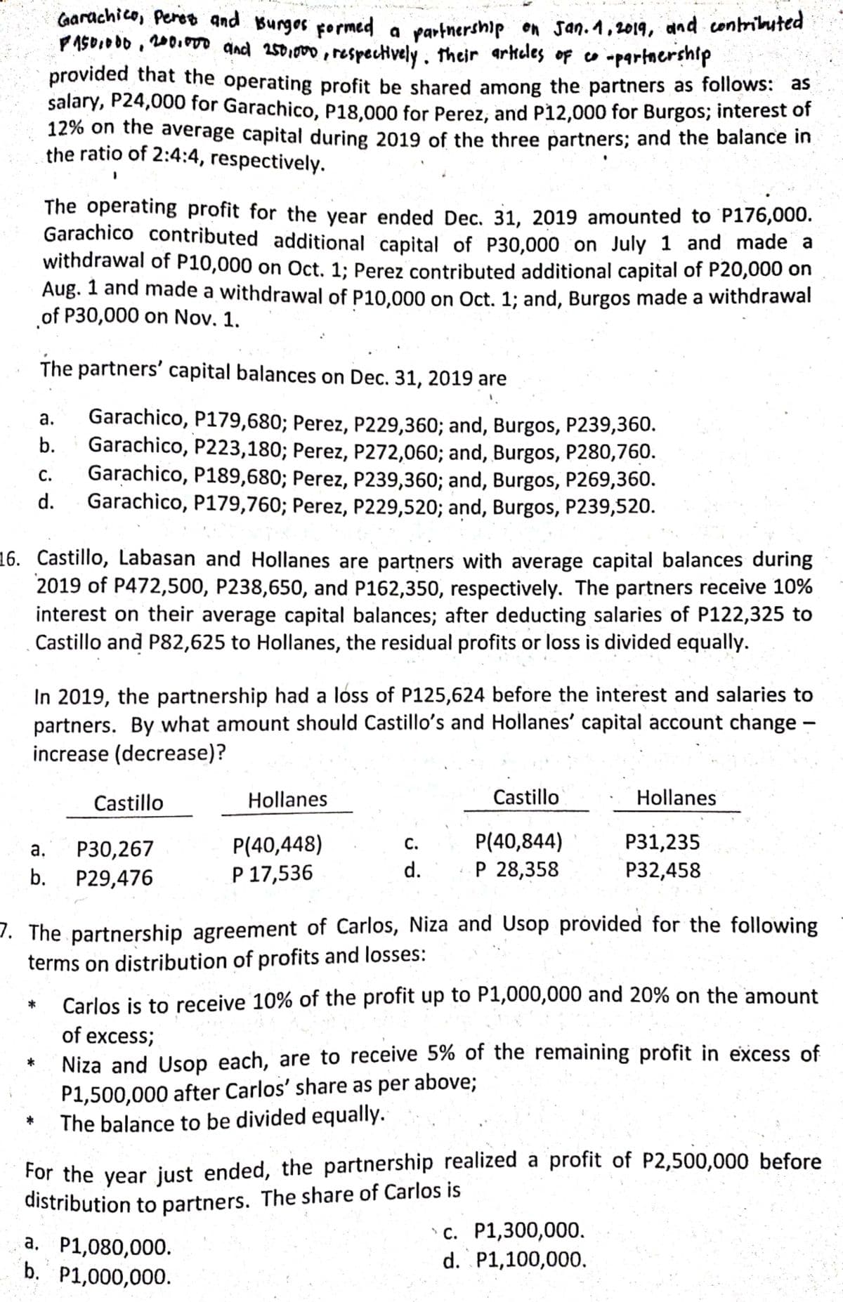 Carachico, Peros and Burges pormed a
PASO.000 , 200.00 and 2501000, respectively . their arkeles of co -partnership
partnership on san.1,2019, and contriluted
provided that the operating profit be shared among the partners as follows: as
salary, P24,000 for Garachico, P18,000 for Perez, and P12,000 for Burgos; interest of
12% on the average capital during 2019 of the three partners; and the balance in
the ratio of 2:4:4, respectively.
The operating profit for the year ended Dec, 31, 2019 amounted to P176,000.
Garachico contributed additional capital of P30,000 on July 1 and made a
withdrawal of P10,000 on Oct. 1; Perez contributed additional capital of P20,000 on
Aug. 1 and made a withdrawal of P10.000 on Oct. 1; and, Burgos made a withdrawal
of P30,000 on Nov. 1.
The partners' capital balances on Dec. 31, 2019 are
Garachico, P179,680; Perez, P229,360; and, Burgos, P239,360.
Garachico, P223,180; Perez, P272,060; and, Burgos, P280,760.
Garachico, P189,680; Perez, P239,360; and, Burgos, P269,360.
Garachico, P179,760; Perez, P229,520; and, Burgos, P239,520.
а.
b.
С.
d.
16. Castillo, Labasan and Hollanes are partners with average capital balances during
2019 of P472,500, P238,650, and P162,350, respectively. The partners receive 10%
interest on their average capital balances; after deducting salaries of P122,325 to
Castillo and P82,625 to Hollanes, the residual profits or loss is divided equally.
In 2019, the partnership had a loss of P125,624 before the interest and salaries to
partners. By what amount should Castillo's and Hollanes' capital account change –
increase (decrease)?
Castillo
Hollanes
Castillo
Hollanes
P(40,448)
Р 17,536
P(40,844)
Р 28,358
С.
Р31,235
Р30,267
b. P29,476
а.
d.
P32,458
7. The partnership agreement of Carlos, Niza and Usop próvided for the following
terms on distribution of profits and losses:
Carlos is to receive 10% of the profit up to P1,000,000 and 20% on the amount
*
of excess;
Niza and Usop each, are to receive 5% of the remaining profit in excess of
P1,500,000 after Carlos' share as per above;
The balance to be divided equally.
For the year just ended, the partnership realized a profit of P2,500,000 before
distribution to partners. The share of Carlos is
a, P1,080,000.
b. P1,000,000.
с. Р1,300,000.
d. P1,100,000.
а.
