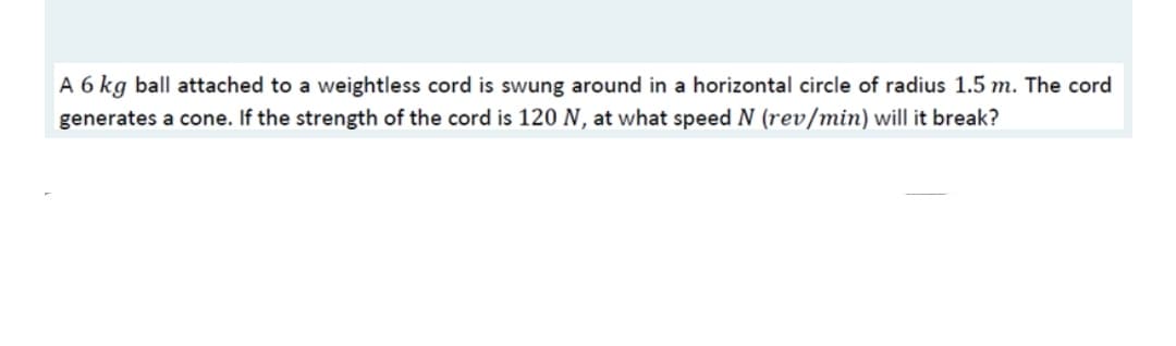 A 6 kg ball attached to a weightless cord is swung around in a horizontal circle of radius 1.5 m. The cord
generates a cone. If the strength of the cord is 120 N, at what speed N (rev/min) will it break?
