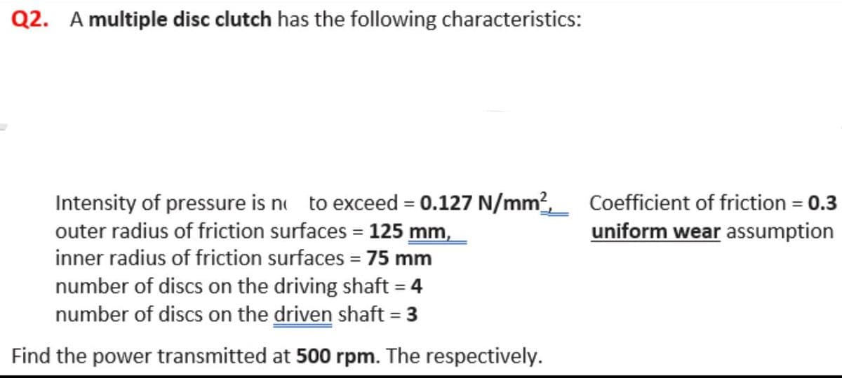 Q2. A multiple disc clutch has the following characteristics:
Intensity of pressure is no to exceed = 0.127 N/mm², Coefficient of friction = 0.3
outer radius of friction surfaces = 125 mm,
uniform wear assumption
inner radius of friction surfaces = 75 mm
number of discs on the driving shaft = 4
number of discs on the driven shaft = 3
Find the power transmitted at 500 rpm. The respectively.