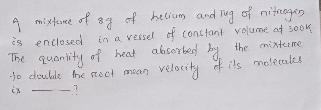 A mixture
of
of helium and l4ug of nitrogen
in a vessel of constant volume at 300K
absorbed by
is enclosed
the mixteere
The quantity of heat
to double he reoot mean velocity of its moleccales
is
