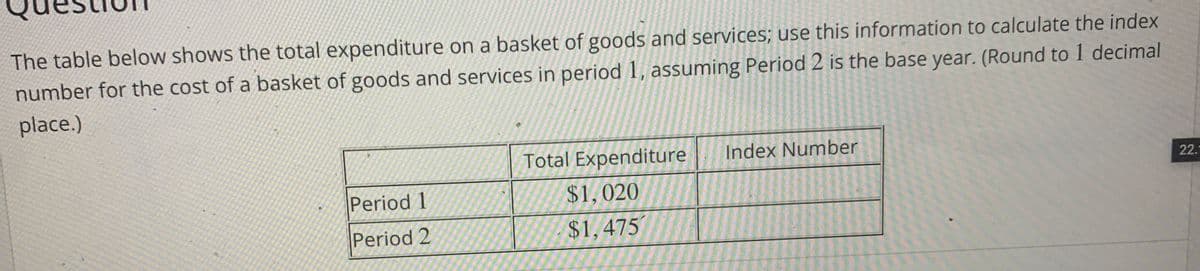 The table below shows the total expenditure on a basket of goods and services; use this information to calculate the index
number for the cost of a basket of goods and services in period 1, assuming Period 2 is the base year. (Round to 1 decimal
place.)
Total Expenditure
Index Number
22.
Period 1
$1,020
Period 2
$1,475
