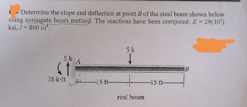 Determine the slope and deflection at point B of the steel beam shown below
using conjugate beam method. The reactions have been computed. E= 29(10³)
ksi, I-800 in.
5k A
(1
75 k-ft
-15 ft-
5 k
real beam
-15 ft-
B
