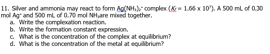 11. Silver and ammonia may react to form Ag(NH3)2* complex (K = 1.66 x 107). A 500 mL of 0.30
mol Ag* and 500 mL of 0.70 mol NH;are mixed together.
a. Write the complexation reaction.
b. Write the formation constant expression.
c. What is the concentration of the complex at equilibrium?
d. What is the concentration of the metal at equilibrium?

