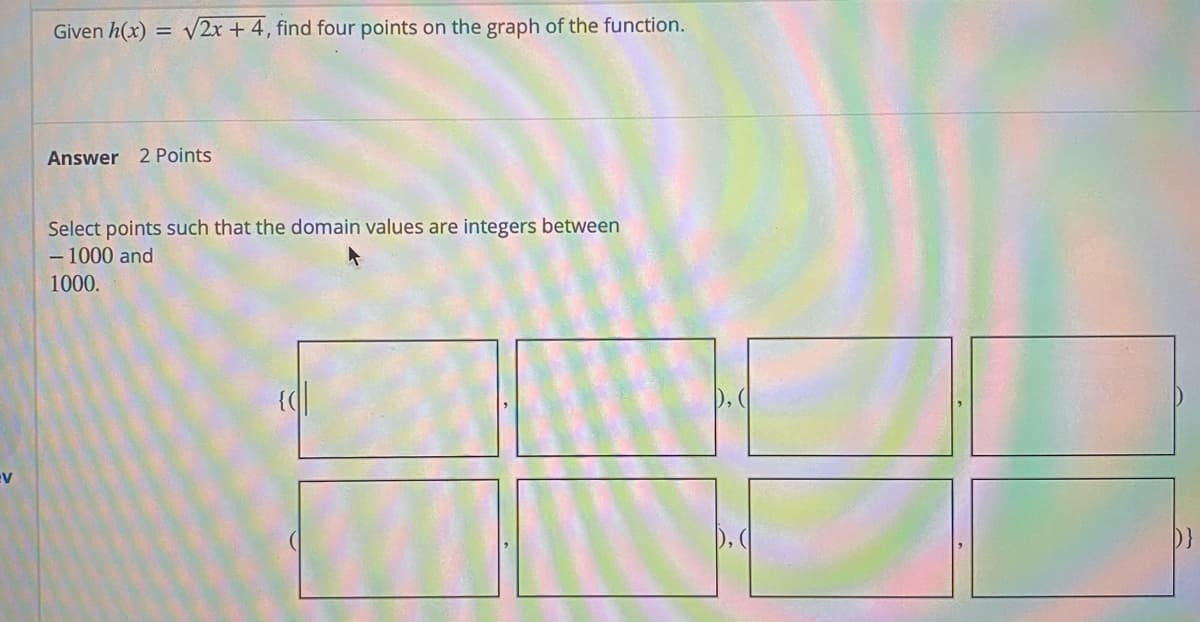 Given h(x) = V2x + 4, find four points on the graph of the function.
Answer 2 Points
Select points such that the domain values are integers between
- 1000 and
1000.
), (
