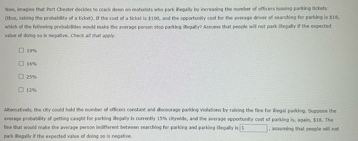 Now, imagine that Port Chester decides to crack down on motorists who park illegally by increasing the number of officers issuing parking tickets
(thus, raising the probability of a ticket). If the cost of a ticket is $100, and the opportunity cost for the average driver of searching for parking is $18,
which of the following probabilities would make the average person stop parking illegally? Assume that people will not park illegally if the expected
value of doing so is negative. Check all that apply.
19%
16%
25%
12%
Alternatively, the city could hold the number of officers constant and discourage parking violations by raising the fine for illegal parking. Suppose the
average probability of getting caught for parking illegally is currently 15% citywide, and the average opportunity cost of parking is, again, $18. The
fine that would make the average person indifferent between searching for parking and parking illegally is $
assuming that people will not
park illegally if the expected value of doing so is negative.