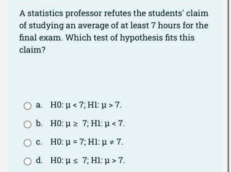 A statistics professor refutes the students' claim
of studying an average of at least 7 hours for the
final exam. Which test of hypothesis fits this
claim?
O a.
b.
c.
O d.
H0: μ<7; Hl: p > 7.
H0: p≥ 7; H1: p < 7.
HO: μ = 7; H1: µ # 7.
H0: p ≤ 7; Hl: p > 7.
