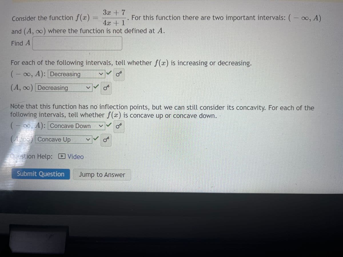 3x + 7
Consider the function f(x)
4x + 1
and (A, ∞) where the function is not defined at A.
Find A
For each of the following intervals, tell whether f(x) is increasing or decreasing.
(-∞, A): Decreasing
0
(A, ∞) Decreasing
or
For this function there are two important intervals: (-∞, A)
Note that this function has no inflection points, but we can still consider its concavity. For each of the
following intervals, tell whether f(x) is concave up or concave down.
(-∞0, A): Concave Down
(A) Concave Up
Question Help: Video
O
Submit Question Jump to Answer