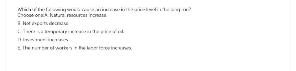 Which of the following would cause an increase in the price level in the long run?
Choose one:A. Natural resources increase.
B. Net exports decrease.
C. There is a temporary increase in the price of oil.
D. Investment increases.
E. The number of workers in the labor force increases.