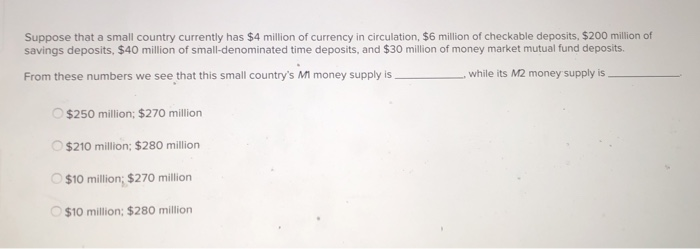 Suppose that a small country currently has $4 million of currency in circulation, $6 million of checkable deposits, $200 million of
savings deposits, $40 million of small-denominated time deposits, and $30 million of money market mutual fund deposits.
From these numbers we see that this small country's MI money supply is
, while its M2 money supply is
O $250 million; $270 million
$210 million; $280 million
$10 million; $270 million
$10 million; $280 million