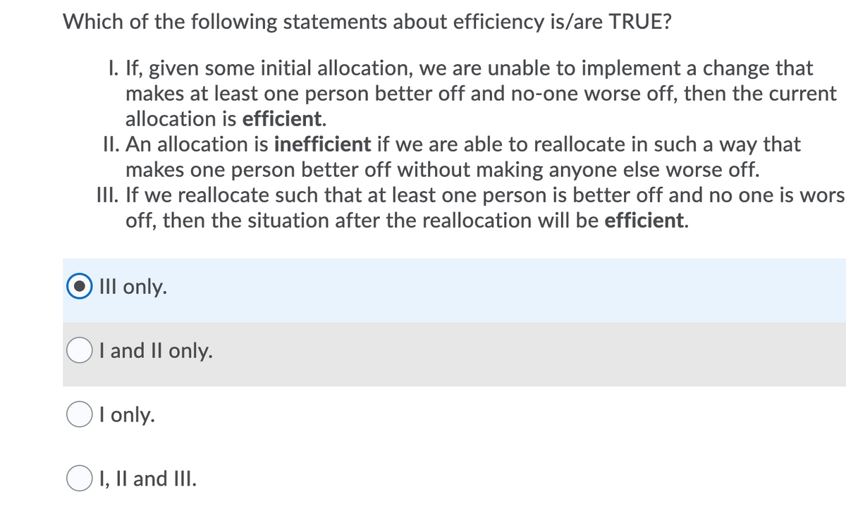 Which of the following statements about efficiency is/are TRUE?
I. If, given some initial allocation, we are unable to implement a change that
makes at least one person better off and no-one worse off, then the current
allocation is efficient.
II. An allocation is inefficient if we are able to reallocate in such a way that
makes one person better off without making anyone else worse off.
III. If we reallocate such that at least one person is better off and no one is wors
off, then the situation after the reallocation will be efficient.
III only.
I and II only.
I only.
I, II and III.