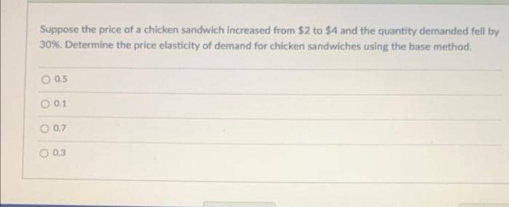 Suppose the price of a chicken sandwich increased from $2 to $4 and the quantity demanded fell by
30% . Determine the price elasticity of demand for chicken sandwiches using the base method.
O 0.5
- 0.1
O 0.7
O 0.3