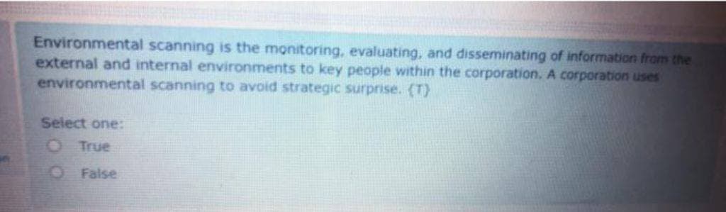 Environmental scanning is the monitoring, evaluating, and disseminating of information from the
external and internal environments to key people within the corporation. A corporation uses
environmental scanning to avoid strategic surprise. (T)
Select one:
O True
False