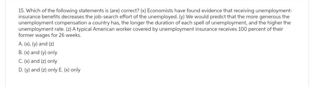15. Which of the following statements is (are) correct? (x) Economists have found evidence that receiving unemployment-
insurance benefits decreases the job-search effort of the unemployed. (y) We would predict that the more generous the
unemployment compensation a country has, the longer the duration of each spell of unemployment, and the higher the
unemployment rate. (z) A typical American worker covered by unemployment insurance receives 100 percent of their
former wages for 26 weeks.
A. (x), (y) and (z)
B. (x) and (y) only
C. (x) and (z) only
D. (y) and (z) only E. (x) only