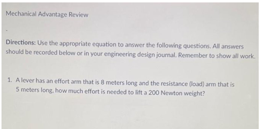 Mechanical Advantage Review
Directions: Use the appropriate equation to answer the following questions. All answers
should be recorded below or in your engineering design journal. Remember to show all work.
1. A lever has an effort arm that is 8 meters long and the resistance (load) arm that is
5 meters long, how much effort is needed to lift a 200 Newton weight?
