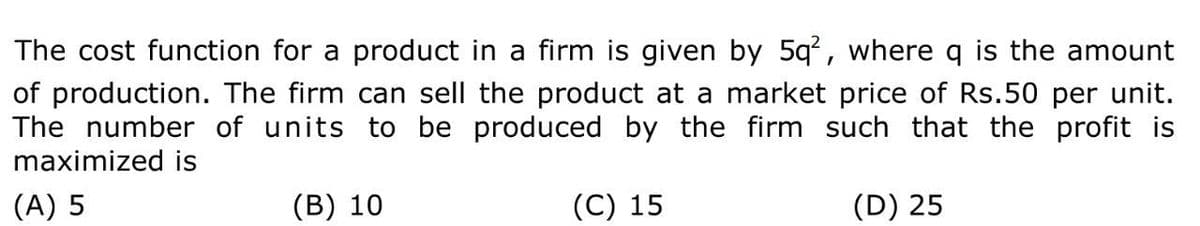 The cost function for a product in a firm is given by 5q², where q is the amount
of production. The firm can sell the product at a market price of Rs.50 per unit.
The number of units to be produced by the firm such that the profit is
maximized is
(A) 5
(B) 10
(C) 15
(D) 25
