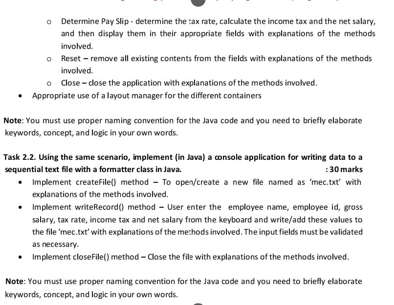 Determine Pay Slip - determine the tax rate, calculate the income tax and the net salary,
and then display them in their appropriate fields with explanations of the methods
involved.
Reset – remove all existing contents from the fields with explanations of the methods
involved.
Close – close the application with explanations of the methods involved.
• Appropriate use of a layout manager for the different containers
Note: You must use proper naming convention for the Java code and you need to briefly elaborate
keywords, concept, and logic in your own words.
Task 2.2. Using the same scenario, implement (in Java) a console application for writing data to a
:30 marks
• Implement createFile() method - To open/create a new file named as 'mec.txt' with
sequential text file with a formatter class in Java.
explanations of the methods involved.
Implement writeRecord() method - User enter the employee name, employee id, gross
salary, tax rate, income tax and net salary from the keyboard and write/add these values to
the file 'mec.txt' with explanations of the methods involved. The input fields must be validated
as necessary.
Implement closeFile() method – Close the file with explanations of the methods involved.
Note: You must use proper naming convention for the Java code and you need to briefly elaborate
keywords, concept, and logic in your own words.
