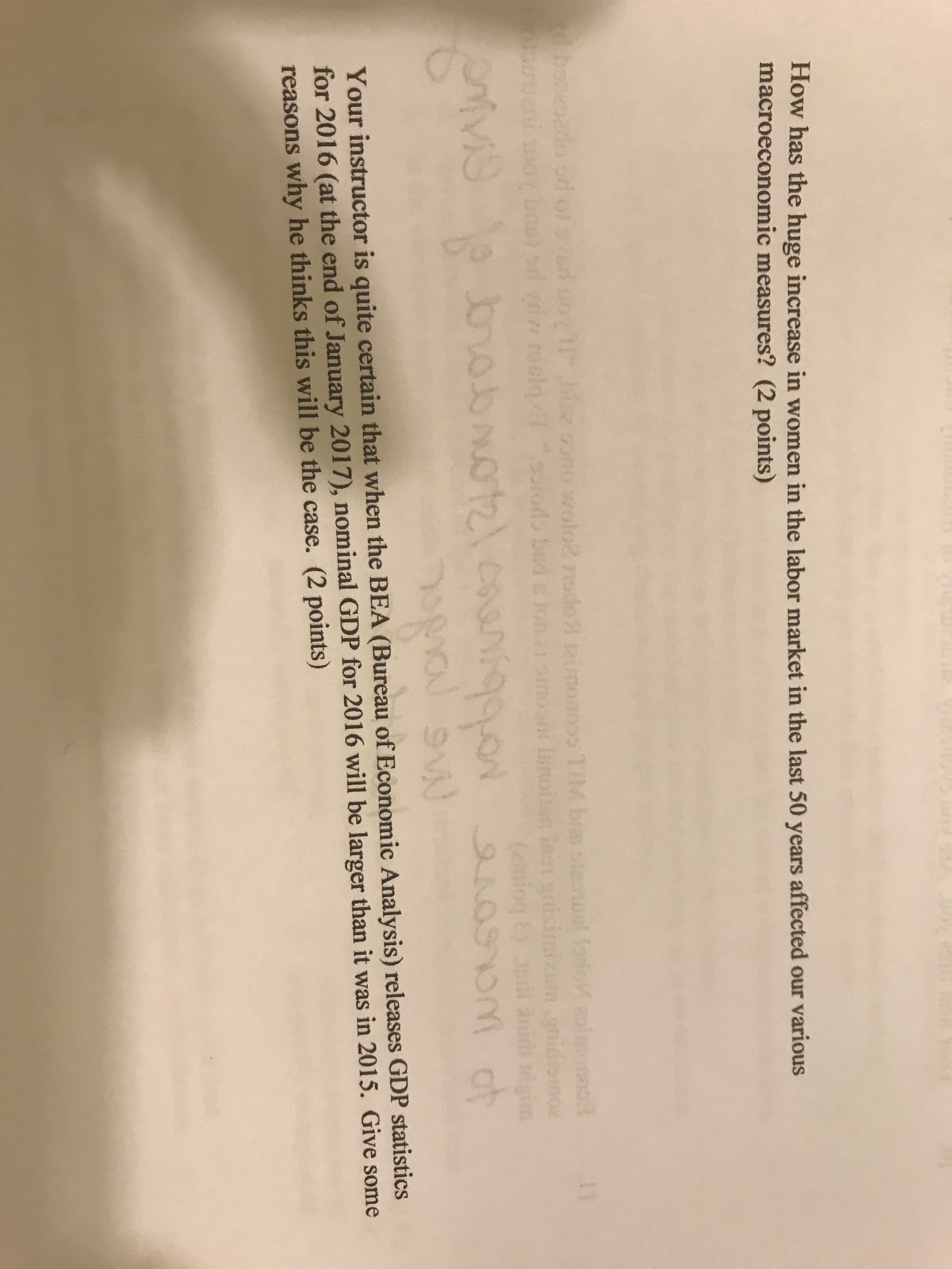 How has the huge increase in women in the labor market in the last 50 years affected our various
macroeconomic measures? (2 points)
Your instructor is quite certain that when the BEA (Bureau of Economic Analysis) releases GDP statistics
for 2016 (at the end of January 2017), nominal GDP for 2016 will be larger than it was in 2015. Give some
reasons why he thinks this will be the case. (2 points)
