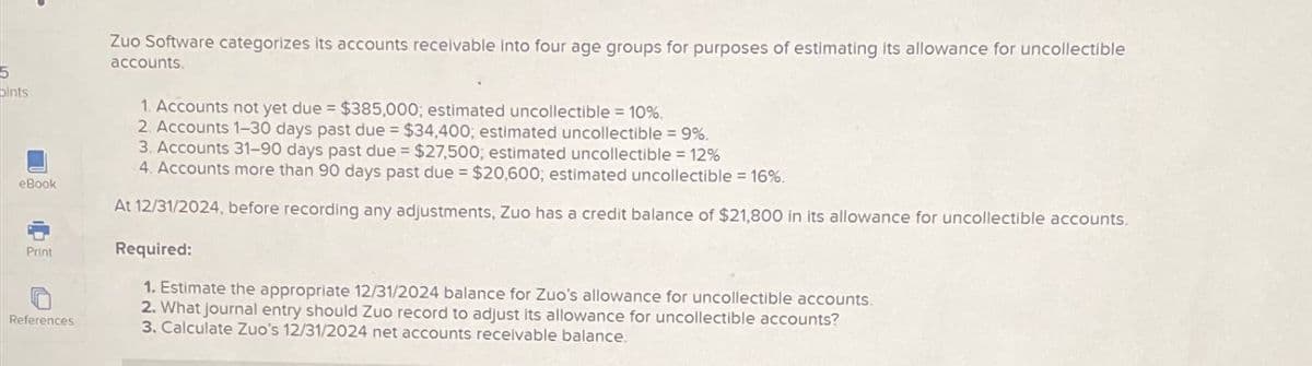 5
pints
eBook
Print
Zuo Software categorizes its accounts receivable into four age groups for purposes of estimating its allowance for uncollectible
accounts.
1. Accounts not yet due = $385,000; estimated uncollectible 10%.
2. Accounts 1-30 days past due
$34,400; estimated uncollectible 9%.
3. Accounts 31-90 days past due $27,500; estimated uncollectible = 12%
4. Accounts more than 90 days past due $20,600; estimated uncollectible 16%.
At 12/31/2024, before recording any adjustments, Zuo has a credit balance of $21,800 in its allowance for uncollectible accounts.
Required:
1. Estimate the appropriate 12/31/2024 balance for Zuo's allowance for uncollectible accounts.
References
2. What journal entry should Zuo record to adjust its allowance for uncollectible accounts?
3. Calculate Zuo's 12/31/2024 net accounts receivable balance.