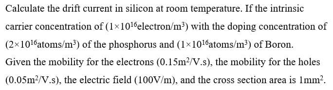 Calculate the drift current in silicon at room temperature. If the intrinsic
carrier concentration of (1x1016electron/m?) with the doping concentration of
(2x1016atoms/m³) of the phosphorus and (1×1016atoms/m³) of Boron.
Given the mobility for the electrons (0.15m2/V.s), the mobility for the holes
(0.05m2/V.s), the electric field (100V/m), and the cross section area is 1mm?.
