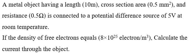 A metal object having a length (10m), cross section area (0.5 mm²), and
resistance (0.52) is connected to a potential difference source of 5V at
room temperature.
If the density of free electrons equals (8x1025 electron/m³), Calculate the
current through the object.
