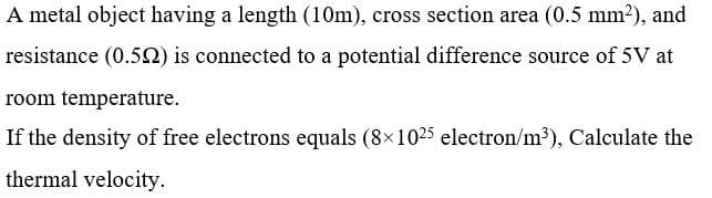 A metal object having a length (10m), cross section area (0.5 mm2), and
resistance (0.52) is connected to a potential difference source of 5V at
room temperature.
If the density of free electrons equals (8x1025 electron/m³), Calculate the
thermal velocity.
