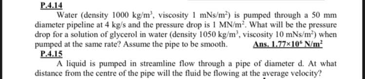 P.4.14
Water (density 1000 kg/m', viscosity 1 mNs/m2) is pumped through a 50 mm
diameter pipeline at 4 kg/s and the pressure drop is 1 MN/m². What will be the pressure
drop for a solution of glycerol in water (density 1050 kg/m', viscosity 10 mNs/m²) when
pumped at the same rate? Assume the pipe to be smooth.
P.4.15
A liquid is pumped in streamline flow through a pipe of diameter d. At what
distance from the centre of the pipe will the fluid be flowing at the average velocity?
Ans. 1.77×10° N/m?

