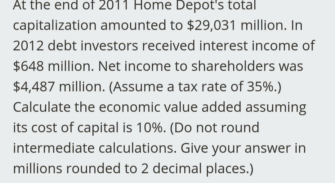 At the end of 2011 Home Depot's total
capitalization amounted to $29,031 million. In
2012 debt investors received interest income of
$648 million. Net income to shareholders was
$4,487 million. (Assume a tax rate of 35%.)
Calculate the economic value added assuming
its cost of capital is 10%. (Do not round
intermediate calculations. Give your answer in
millions rounded to 2 decimal places.)