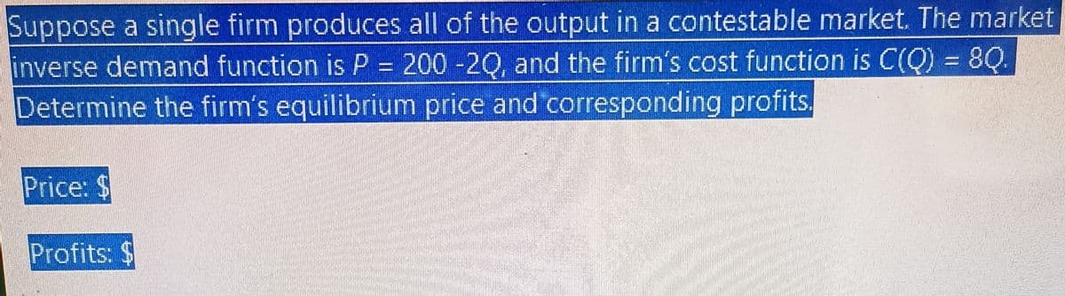 Suppose a single firm produces all of the output in a contestable market. The market
inverse demand function is P = 200 -20, and the firm's cost function is C(Q) = 8Q.
Determine the firm's equilibrium price and corresponding profits.
Price: $
Profits: $
