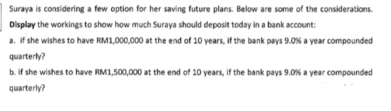 Suraya is considering a few option for her saving future plans. Below are some of the considerations.
Display the workings to show how much Suraya should deposit today in a bank account:
a. if she wishes to have RM1,000,000 at the end of 10 years, if the bank pays 9.0 % a year compounded
quarterly?
b. if she wishes to have RM1,500,000 at the end of 10 years, if the bank pays 9.0 % a year compounded
quarterly?
