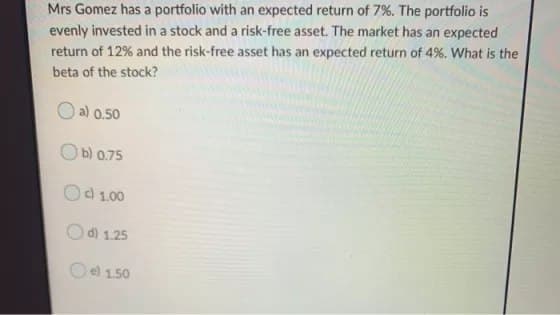 Mrs Gomez has a portfolio with an expected return of 7%. The portfolio is
evenly invested in a stock and a risk-free asset. The market has an expected
return of 12% and the risk-free asset has an expected return of 4%. What is the
beta of the stock?
O a) 0.50
b) 0.75
Od 1.00
d) 1.25
e) 1.50