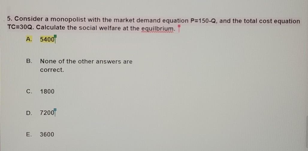 5. Consider a monopolist with the market demand equation P=150-Q, and the total cost equation
TC=30Q. Calculate the social welfare at the equilbrium.
wwwu
A. 5400
В.
None of the other answers are
correct.
С.
1800
D. 7200
Е.
3600
