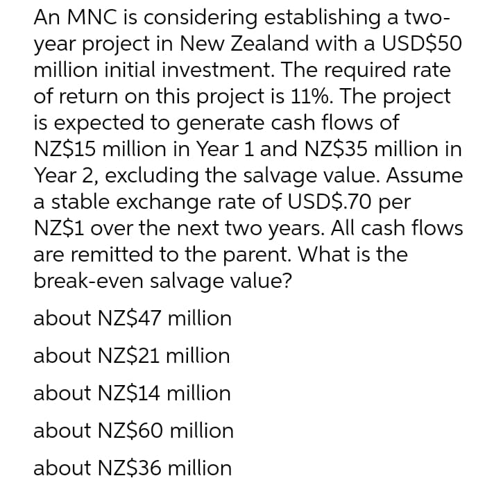 An MNC is considering establishing a two-
year project in New Zealand with a USD$50
million initial investment. The required rate
of return on this project is 11%. The project
is expected to generate cash flows of
NZ$15 million in Year 1 and NZ$35 million in
Year 2, excluding the salvage value. Assume
a stable exchange rate of USD$.70 per
NZ$1 over the next two years. All cash flows
are remitted to the parent. What is the
break-even salvage value?
about NZ$47 million
about NZ$21 million
about NZ$14 million
about NZ$60 million
about NZ$36 million
