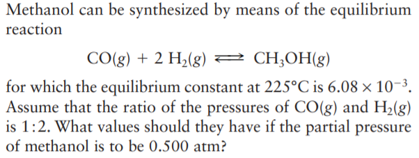 Methanol can be synthesized by means of the equilibrium
reaction
CO(g) + 2 H2(g) 2 CH;OH(g)
for which the equilibrium constant at 225°C is 6.08 × 10-3.
Assume that the ratio of the pressures of CO(g) and H2(g)
is 1:2. What values should they have if the partial pressure
of methanol is to be 0.500 atm?
