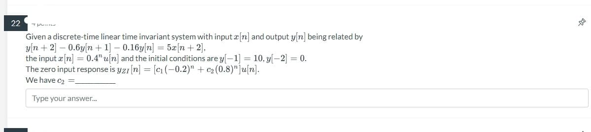 22
тр
Given a discrete-time linear time invariant system with input x [n] and output y[n] being related by
y[n+ 2] -0.6y[n+ 1] -0.16y[n] = 5x [n + 2],
the input x[n] = 0.4" u[n] and the initial conditions are y[-1] = 10, y[-2] = 0.
The zero input response is yzı [n] = [c₁ (-0.2)" + c₂ (0.8)"]u[n].
We have C₂ =
Type your answer...
DO