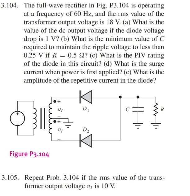 3.104. The full-wave rectifier in Fig. P3.104 is operating
at a frequency of 60 Hz, and the rms value of the
transformer output voltage is 18 V. (a) What is the
value of the dc output voltage if the diode voltage
drop is 1 V? (b) What is the minimum value of C
required to maintain the ripple voltage to less than
0.25 V if R = 0.5 2? (c) What is the PIV rating
of the diode in this circuit? (d) What is the surge
current when power is first applied? (e) What is the
amplitude of the repetitive current in the diode?
+
Figure P3.104
VI
D₁
D2
K
R
3.105. Repeat Prob. 3.104 if the rms value of the trans-
former output voltage V, is 10 V.