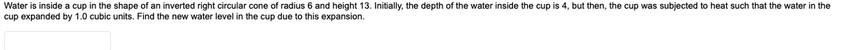 Water is inside a cup in the shape of an inverted right circular cone of radius 6 and height 13. Initially, the depth of the water inside the cup is 4, but then, the cup was subjected to heat such that the water in the
cup expanded by 1.0 cubic units. Find the new water level in the cup due to this expansion.