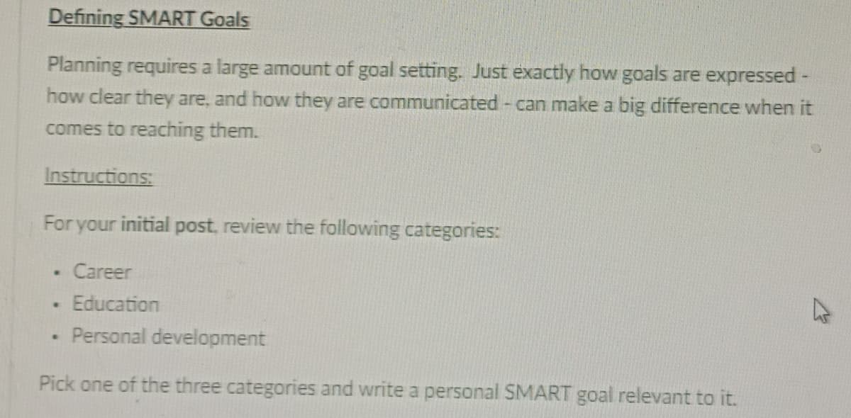 Defining SMART Goals
Planning requires a large amount of goal setting. Just exactly how goals are expressed -
how clear they are, and how they are communicated - can make a big difference when it
comes to reaching them.
Instructions:
For your initial post, review the following categories:
Career
Education
Personal development
Pick one of the three categories and write a personal SMART goal relevant to it.
•
.