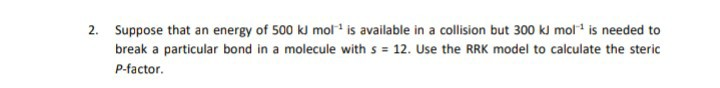 Suppose that an energy of 500 kJ mol is available in a collision but 300 kl mol* is needed to
break a particular bond in a molecule with s = 12. Use the RRK model to calculate the steric

