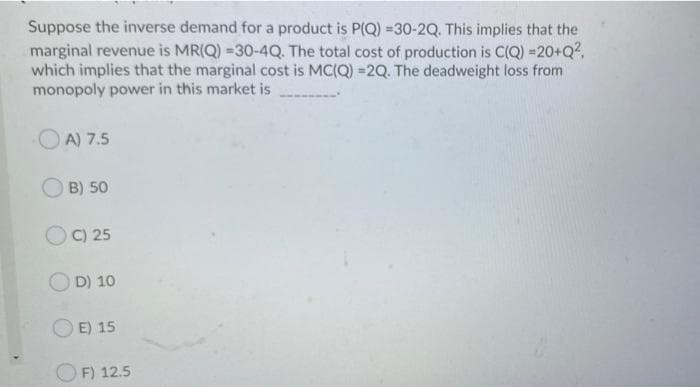 Suppose the inverse demand for a product is P(Q) =30-2Q. This implies that the
marginal revenue is MR(Q) =30-4Q. The total cost of production is C(Q) =20+Q?,
which implies that the marginal cost is MC(Q) =2Q. The deadweight loss from
monopoly power in this market is
OA) 7.5
O B) 50
O C) 25
O D) 10
E) 15
OF) 12.5
