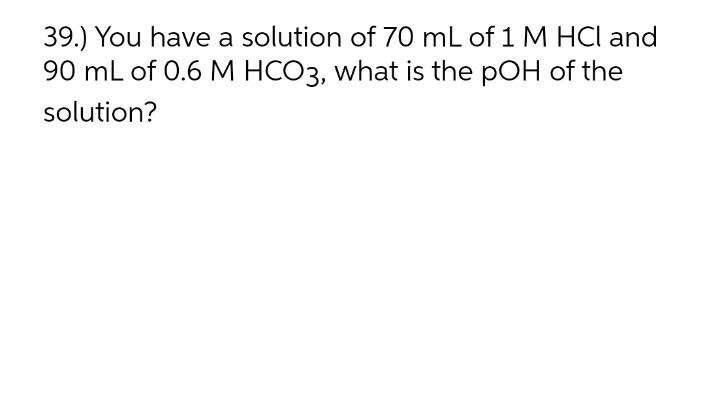 39.) You have a solution of 70 mL of 1 M HCl and
90 mL of 0.6 M HCO3, what is the pOH of the
solution?
