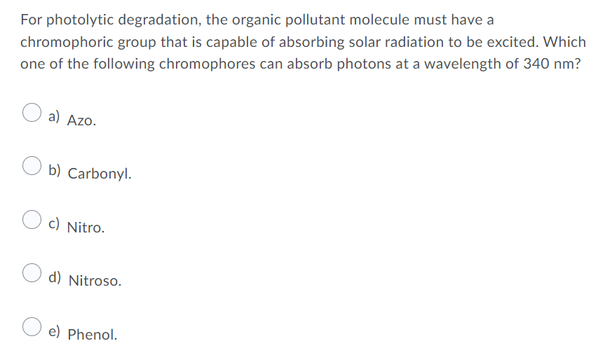 For photolytic degradation, the organic pollutant molecule must have a
chromophoric group that is capable of absorbing solar radiation to be excited. Which
one of the following chromophores can absorb photons at a wavelength of 340 nm?
a) Azo.
O b) Carbonyl.
c) Nitro.
d) Nitroso.
O e) Phenol.
