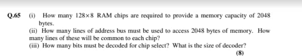Q.65 (i) How many 128×8 RAM chips are required to provide a memory capacity of 2048
bytes.
(ii) How many lines of address bus must be used to access 2048 bytes of memory. How
many lines of these will be common to each chip?
(iii) How many bits must be decoded for chip select? What is the size of decoder?
(8)
