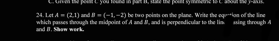 C. Given the point C you found in part B, state the point symmetric to C about the y-axis.
24. Let A = (2,1) and B = (-1,–2) be two points on the plane. Write the equ~tion of the line
which passes through the midpoint of A and B, and is perpendicular to the lin
and B. Show work.
ssing through A
